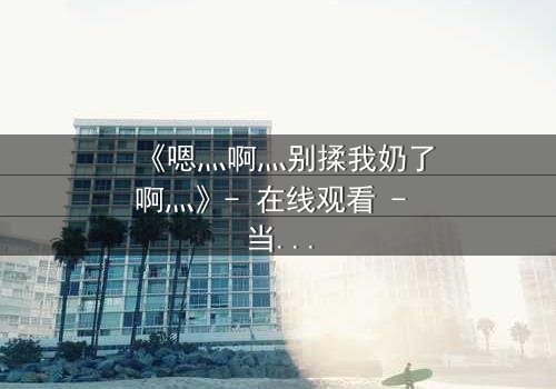 《嗯灬啊灬别揉我奶了啊灬》- 在线观看 - 当禁忌之恋遇上家族阴谋