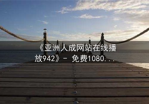 《亚洲人成网站在线播放942》- 免费1080P超清 - 完整无删第8集