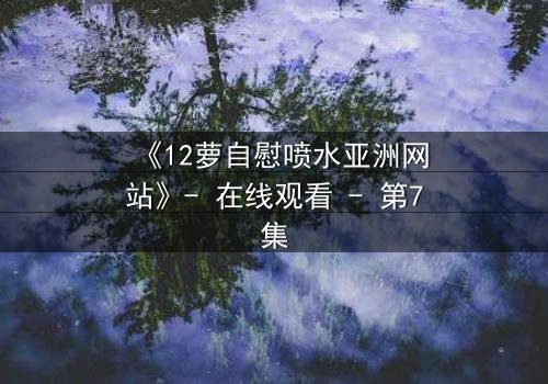 《12萝自慰喷水亚洲网站》- 在线观看 - 第7集