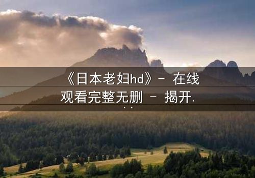 《日本老妇hd》- 在线观看完整无删 - 揭开隐藏的家族秘密