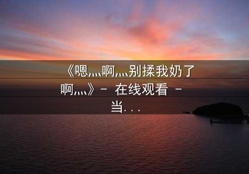 《嗯灬啊灬别揉我奶了啊灬》- 在线观看 - 当禁忌之恋遇上家族阴谋