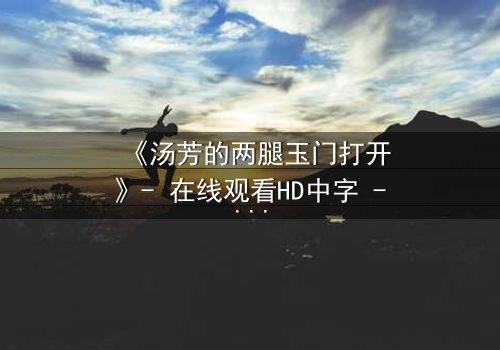 《汤芳的两腿玉门打开》- 在线观看HD中字 - 揭开人性深处的秘密