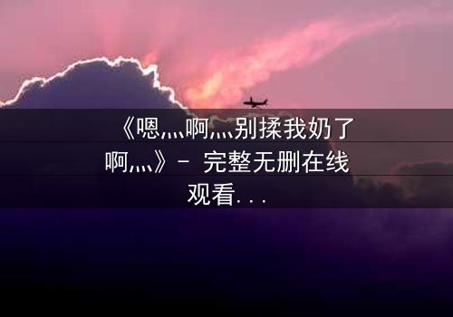 《嗯灬啊灬别揉我奶了啊灬》- 完整无删在线观看 - 禁忌之恋的隐秘真相