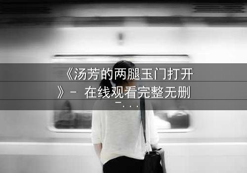 《汤芳的两腿玉门打开》- 在线观看完整无删 - 揭开禁忌之门背后的秘密