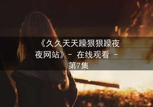 《久久天天躁狠狠躁夜夜网站》- 在线观看 - 第7集