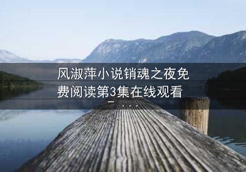 风淑萍小说销魂之夜免费阅读第3集在线观看 - 当欲望与秘密交织,谁能全身而退?