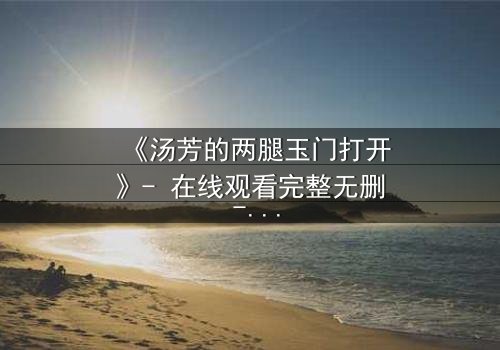 《汤芳的两腿玉门打开》- 在线观看完整无删 - 揭开隐藏的真相