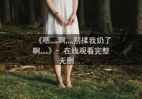 《嗯灬啊灬别揉我奶了啊灬》- 在线观看完整无删 - 揭秘禁忌之恋的隐秘真相