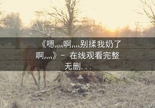 《嗯灬啊灬别揉我奶了啊灬》- 在线观看完整无删 - 一场禁忌之恋的致命诱惑