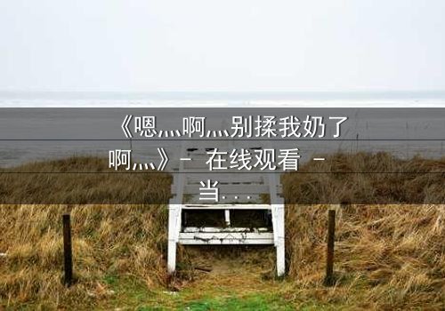 《嗯灬啊灬别揉我奶了啊灬》- 在线观看 - 当禁忌之恋遇上家族阴谋