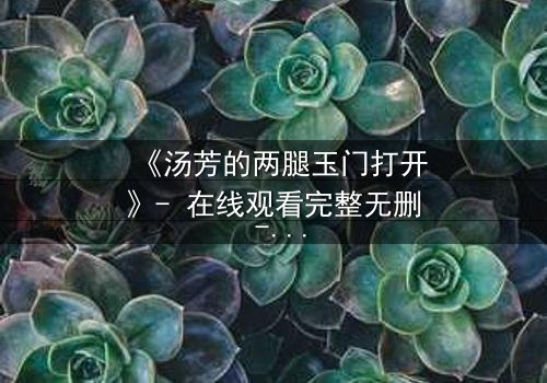 《汤芳的两腿玉门打开》- 在线观看完整无删 - 揭开人性深处的秘密