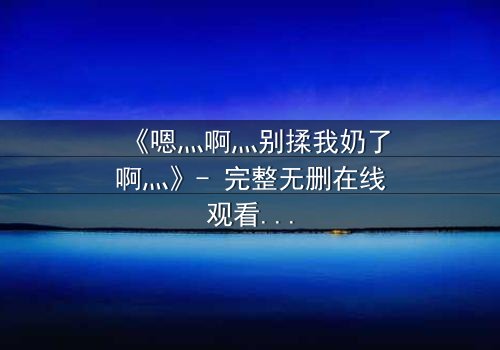 《嗯灬啊灬别揉我奶了啊灬》- 完整无删在线观看 - 禁忌之恋的隐秘真相