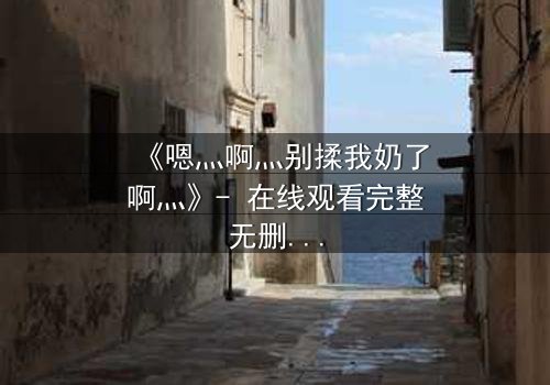 《嗯灬啊灬别揉我奶了啊灬》- 在线观看完整无删 - 当禁忌之恋遇上家族阴谋