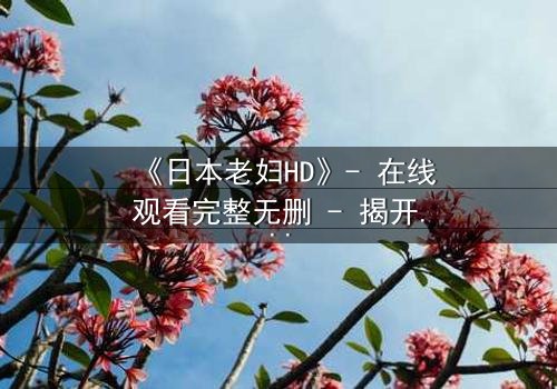 《日本老妇HD》- 在线观看完整无删 - 揭开隐藏的家族秘密