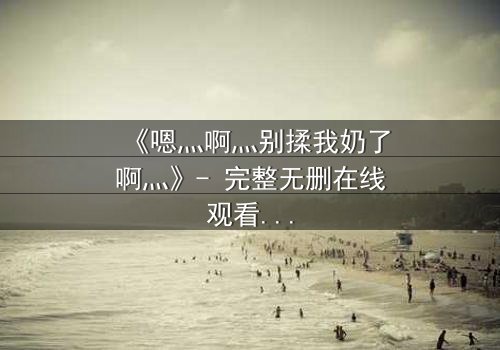 《嗯灬啊灬别揉我奶了啊灬》- 完整无删在线观看 - 当禁忌之恋遇上家族阴谋