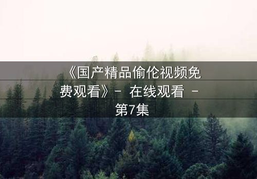 《国产精品偷伦视频免费观看》- 在线观看 - 第7集