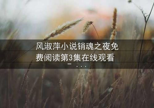 风淑萍小说销魂之夜免费阅读第3集在线观看 - 当欲望与秘密交织,谁能全身而退?
