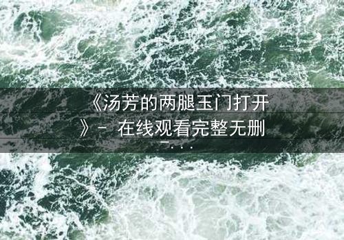 《汤芳的两腿玉门打开》- 在线观看完整无删 - 揭开人性深处的秘密