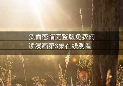 负面恋情完整版免费阅读漫画第3集在线观看 - 当爱变成毒药,谁能全身而退?