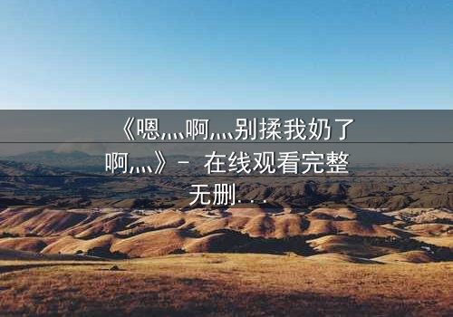 《嗯灬啊灬别揉我奶了啊灬》- 在线观看完整无删 - 一场禁忌之恋的致命诱惑