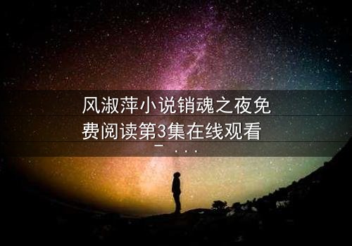 风淑萍小说销魂之夜免费阅读第3集在线观看 - 当欲望与秘密交织,谁能全身而退?