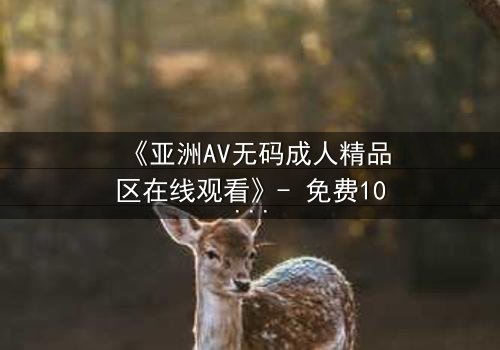 《亚洲AV无码成人精品区在线观看》- 免费1080P超清 - 完整无删第3集