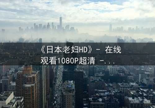 《日本老妇HD》- 在线观看1080P超清 - 揭开隐藏的家族秘密