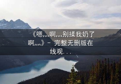 《嗯灬啊灬别揉我奶了啊灬》- 完整无删版在线观看 - 一场禁忌之恋的致命爆发