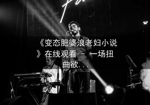 《变态肥婆浪老妇小说》在线观看 - 一场扭曲欲望的终极爆发
