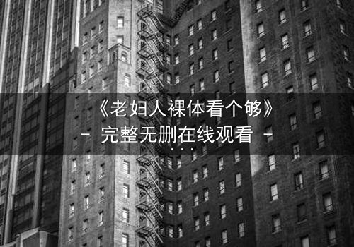 《老妇人裸体看个够》- 完整无删在线观看 - 揭开人性最隐秘的角落