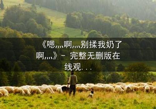 《嗯灬啊灬别揉我奶了啊灬》- 完整无删版在线观看 - 一场禁忌之恋的终极爆发