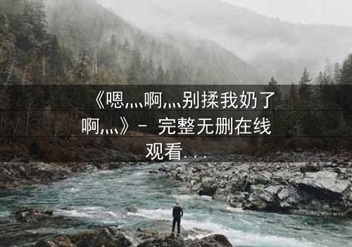 《嗯灬啊灬别揉我奶了啊灬》- 完整无删在线观看 - 当欲望与纯真相撞,谁将沉沦?