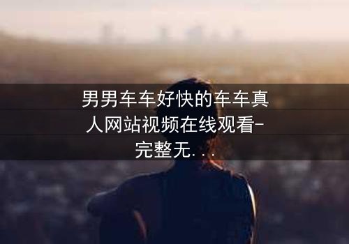 男男车车好快的车车真人网站视频在线观看-完整无删 - 当速度与情感碰撞,谁能全身而退?