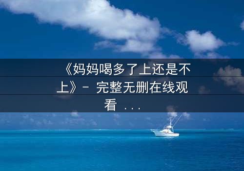 《妈妈喝多了上还是不上》- 完整无删在线观看 - 当亲情与欲望交织,你会如何抉择?