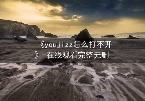 《youjizz怎么打不开》-在线观看完整无删 - 当欲望与真相交织的致命陷阱