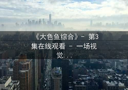 《大色鱼综合》- 第3集在线观看 - 一场视觉与心灵的震撼之旅