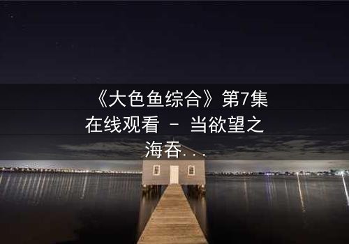 《大色鱼综合》第7集在线观看 - 当欲望之海吞噬人性,谁能逃脱命运的漩涡?