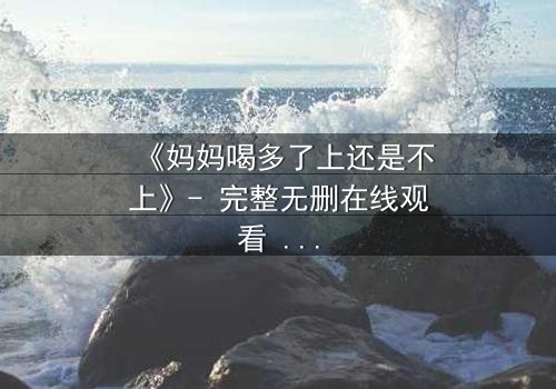 《妈妈喝多了上还是不上》- 完整无删在线观看 - 当亲情与欲望交织的深夜抉择