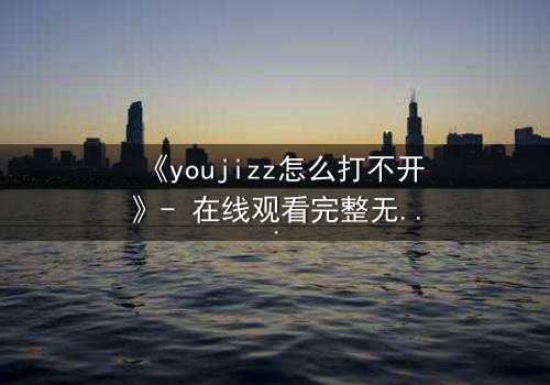 《youjizz怎么打不开》- 在线观看完整无删 - 当屏幕变黑,秘密浮出水面