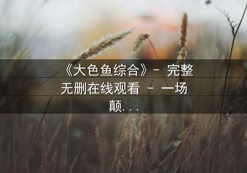 《大色鱼综合》- 完整无删在线观看 - 一场颠覆认知的深海迷局