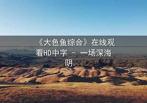 《大色鱼综合》在线观看HD中字 - 一场深海阴谋与人性救赎的终极对决