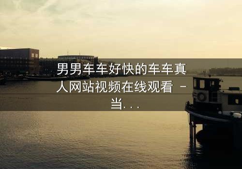 男男车车好快的车车真人网站视频在线观看 - 当速度与激情碰撞,隐藏的秘密将如何引爆?