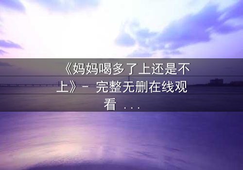 《妈妈喝多了上还是不上》- 完整无删在线观看 - 当亲情与欲望交织,你会如何选择?