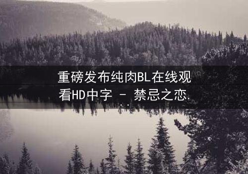 重磅发布纯肉BL在线观看HD中字 - 禁忌之恋引爆全网热议