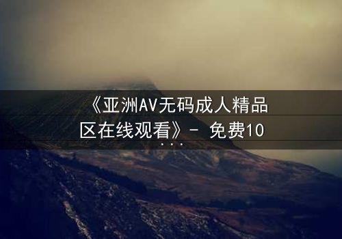《亚洲AV无码成人精品区在线观看》- 免费1080P超清 - 完整无删第3集
