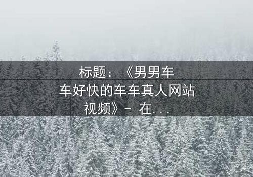 标题:《男男车车好快的车车真人网站视频》- 在线观看 - 当速度与激情碰撞,谁将揭开真相?