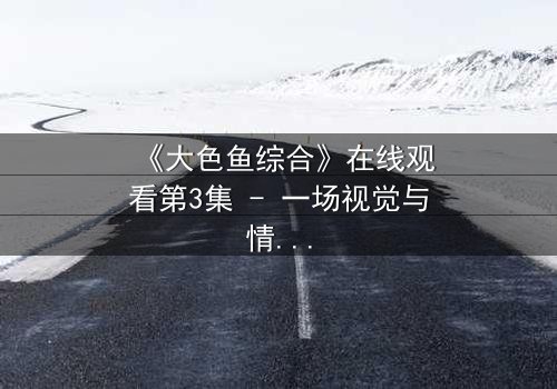 《大色鱼综合》在线观看第3集 - 一场视觉与情感的极限挑战