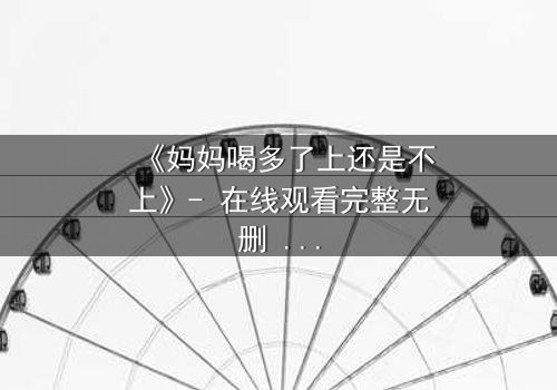 《妈妈喝多了上还是不上》- 在线观看完整无删 - 当亲情与欲望交织,你会如何抉择?