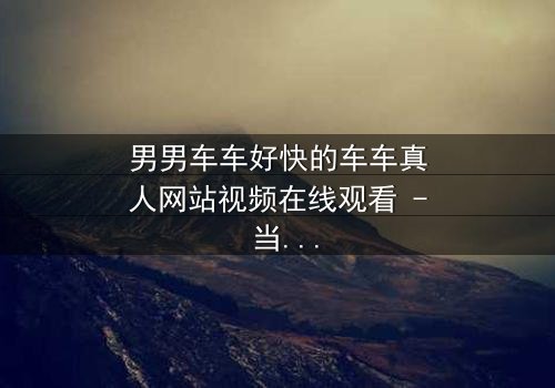 男男车车好快的车车真人网站视频在线观看 - 当速度与激情碰撞禁忌之恋,谁将掌控方向盘?