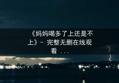 《妈妈喝多了上还是不上》- 完整无删在线观看 - 当亲情与欲望交织,你会如何抉择?